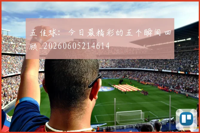五佳球:今日最精彩的五个瞬间回顾_20260605214614