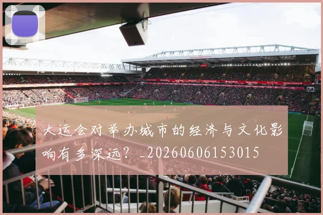 大运会对举办城市的经济与文化影响有多深远?_20260606153015