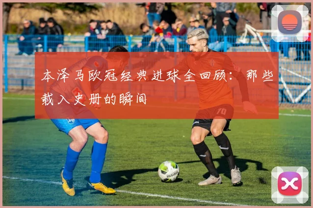 本泽马欧冠经典进球全回顾:那些载入史册的瞬间