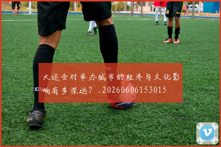 大运会对举办城市的经济与文化影响有多深远?_20260606153015