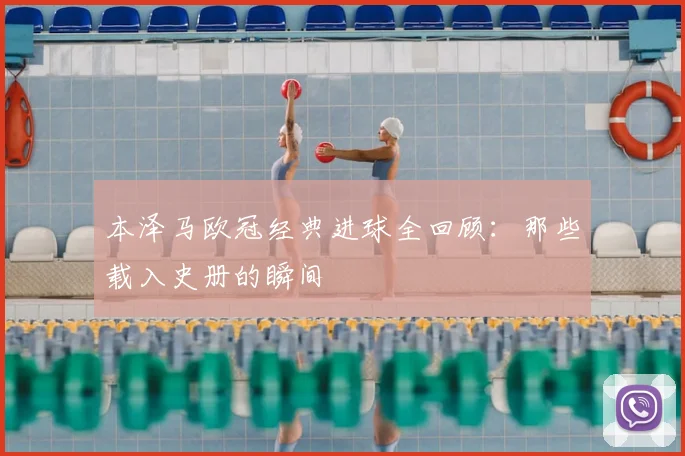 本泽马欧冠经典进球全回顾：那些载入史册的瞬间
