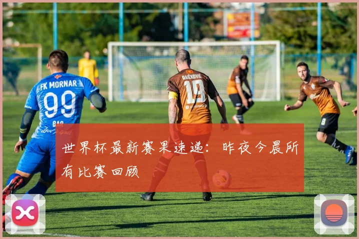 世界杯最新赛果速递:昨夜今晨所有比赛回顾