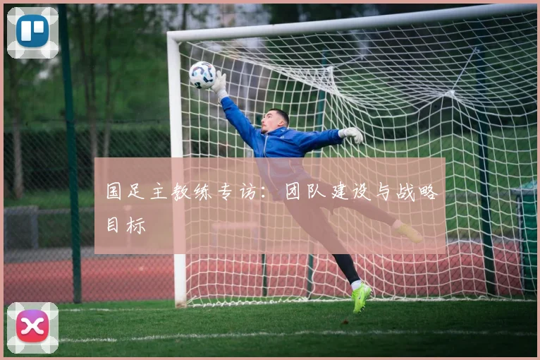国足主教练专访:团队建设与战略目标
