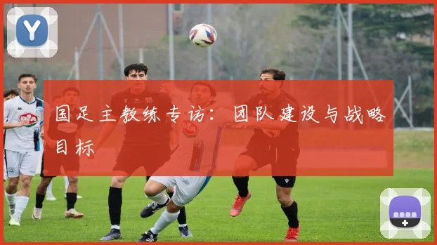 国足主教练专访:团队建设与战略目标